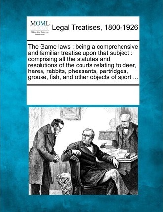 The Game Laws : Being a Comprehensive and Familiar Treatise Upon That Subject: Comprising All the Statutes and Resolutions of the Courts Relating to Deer, Hares, Rabbits, Pheasants, Partridges, Grouse, Fish, and Other Objects of Sport ...