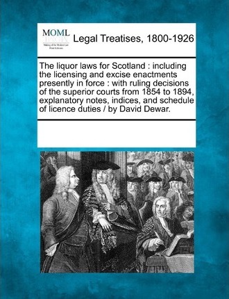 The Liquor Laws for Scotland : Including the Licensing and Excise Enactments Presently in Force: With Ruling Decisions of the Superior Courts from 1854 to 1894, Explanatory Notes, Indices, and Schedule of Licence Duties / By David Dewar.