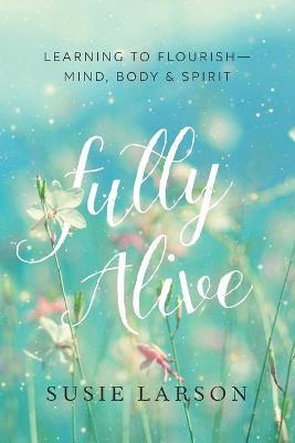Fully Alive : Learning to Flourish--Mind, Body & Spirit