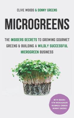 Microgreens : The Insiders Secrets To Growing Gourmet Greens & Building A Wildly Successful Microgreen Business